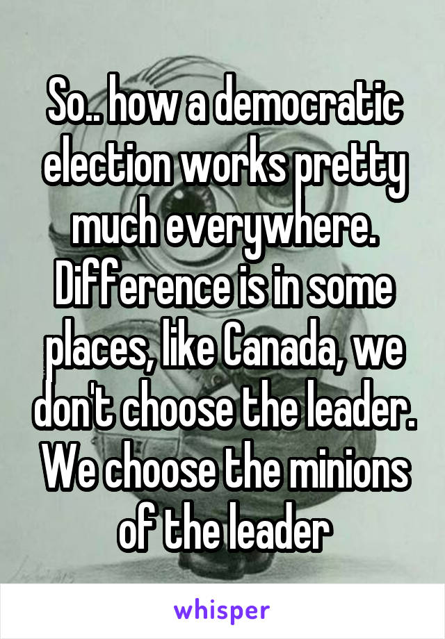 So.. how a democratic election works pretty much everywhere. Difference is in some places, like Canada, we don't choose the leader. We choose the minions of the leader