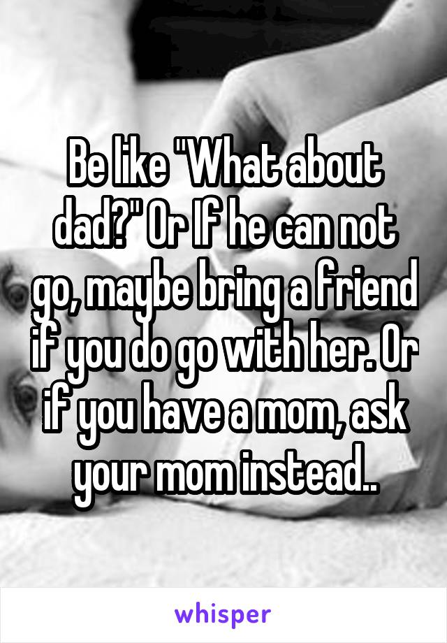 Be like "What about dad?" Or If he can not go, maybe bring a friend if you do go with her. Or if you have a mom, ask your mom instead..