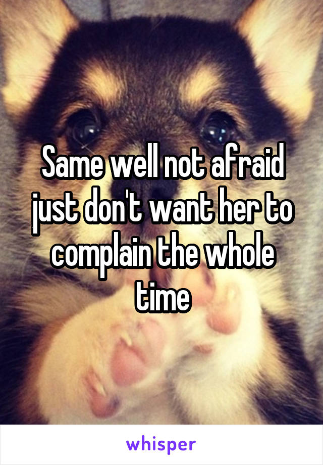 Same well not afraid just don't want her to complain the whole time