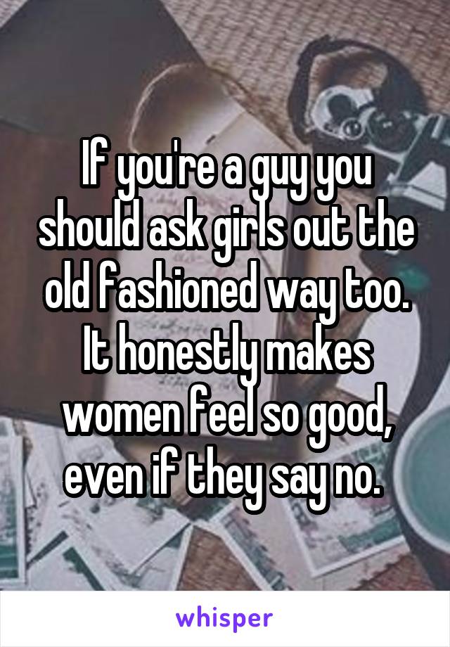 If you're a guy you should ask girls out the old fashioned way too. It honestly makes women feel so good, even if they say no. 