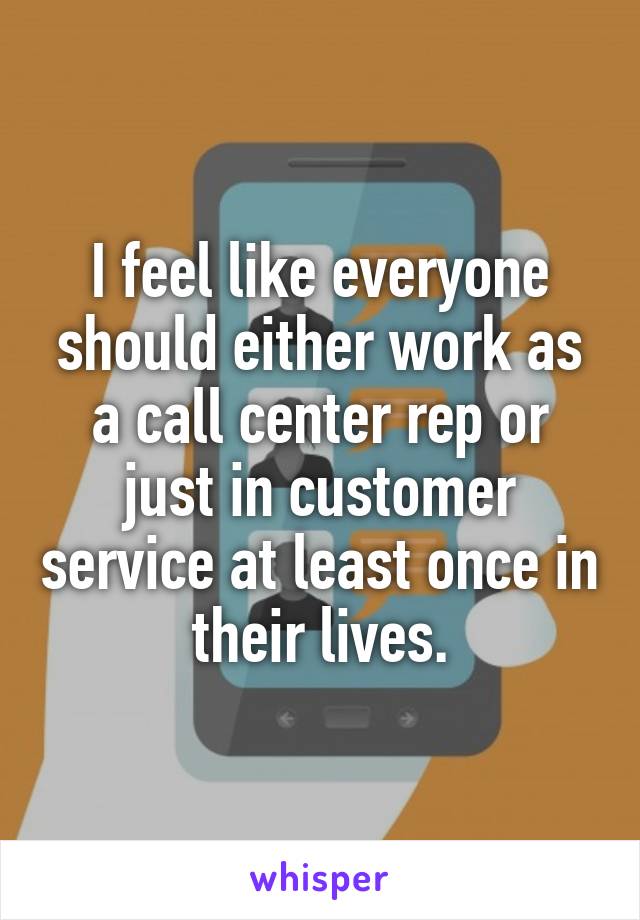 I feel like everyone should either work as a call center rep or just in customer service at least once in their lives.