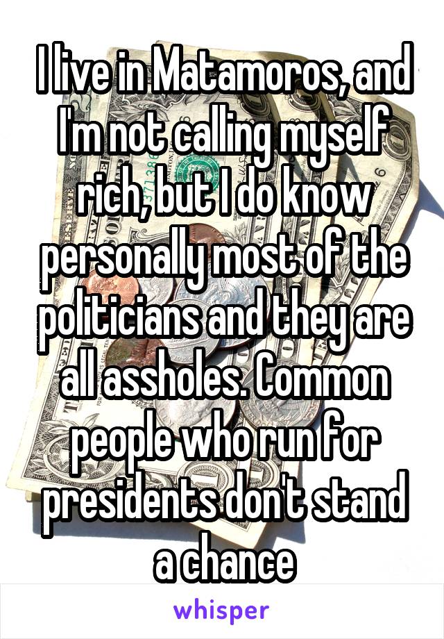 I live in Matamoros, and I'm not calling myself rich, but I do know personally most of the politicians and they are all assholes. Common people who run for presidents don't stand a chance