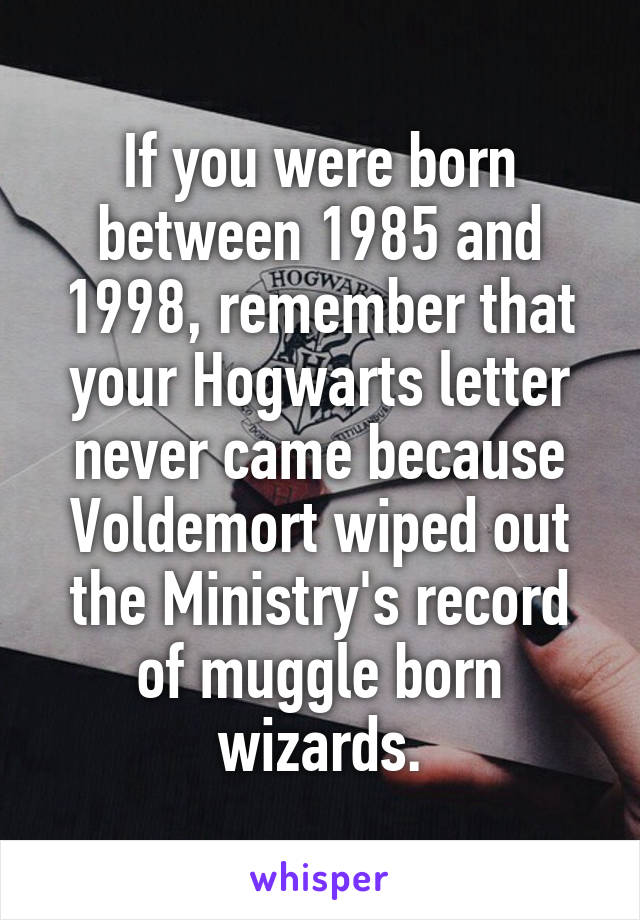 If you were born between 1985 and 1998, remember that your Hogwarts letter never came because Voldemort wiped out the Ministry's record of muggle born wizards.