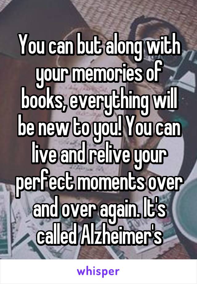 You can but along with your memories of books, everything will be new to you! You can live and relive your perfect moments over and over again. It's called Alzheimer's