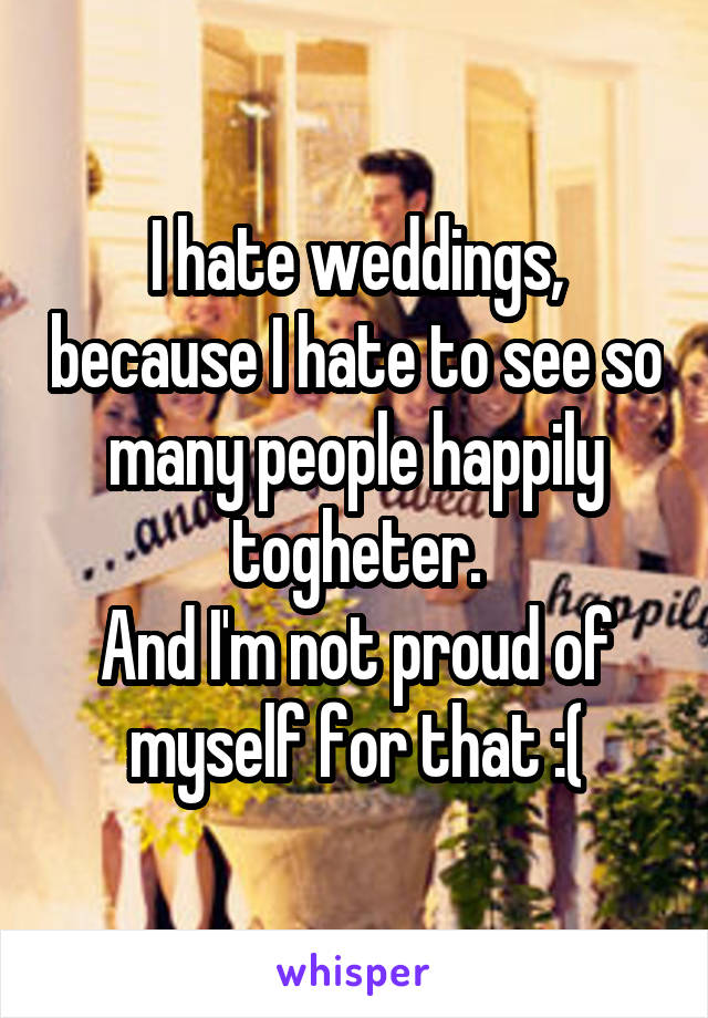 I hate weddings, because I hate to see so many people happily togheter.
And I'm not proud of myself for that :(