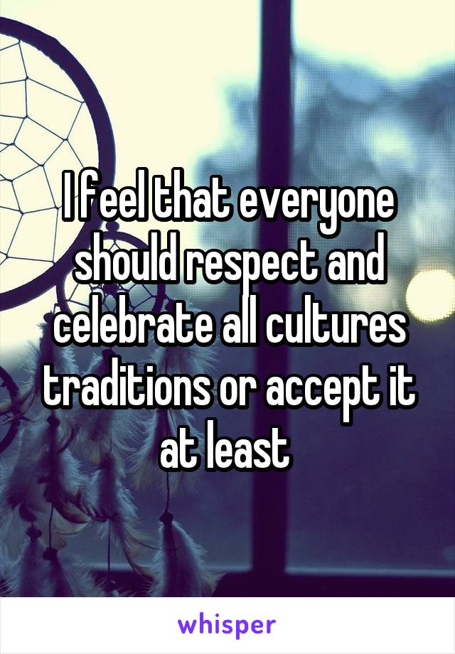 I feel that everyone should respect and celebrate all cultures traditions or accept it at least 