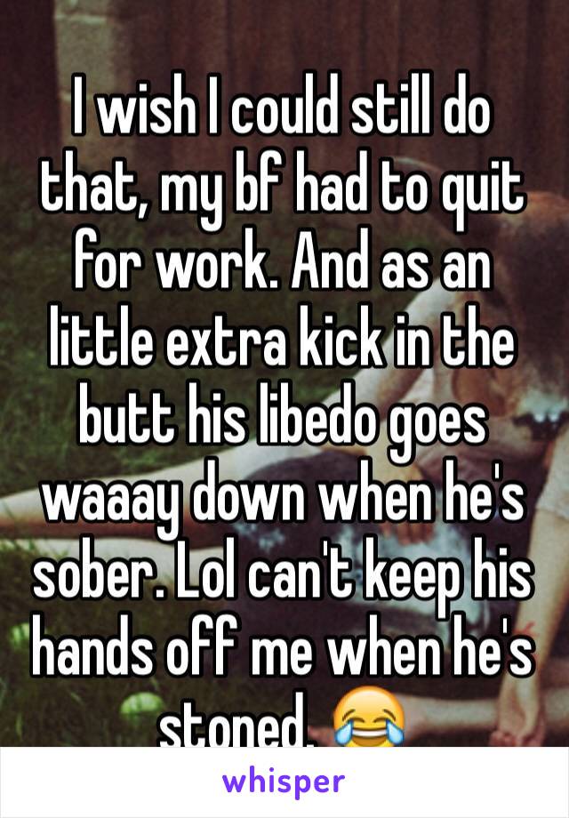 I wish I could still do that, my bf had to quit for work. And as an little extra kick in the butt his libedo goes waaay down when he's sober. Lol can't keep his hands off me when he's stoned. 😂