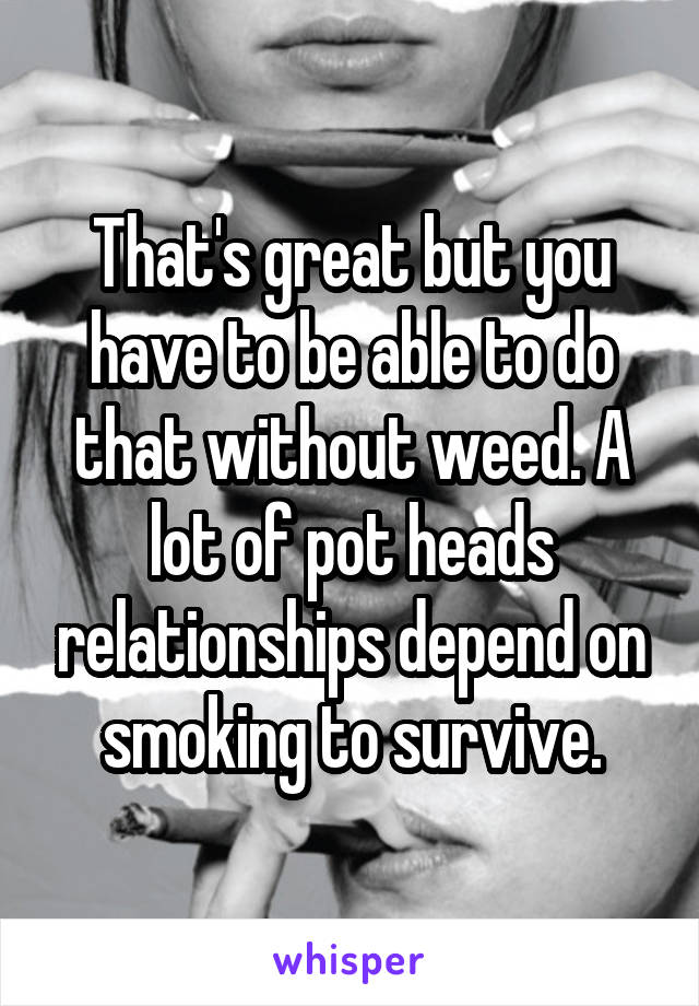 That's great but you have to be able to do that without weed. A lot of pot heads relationships depend on smoking to survive.