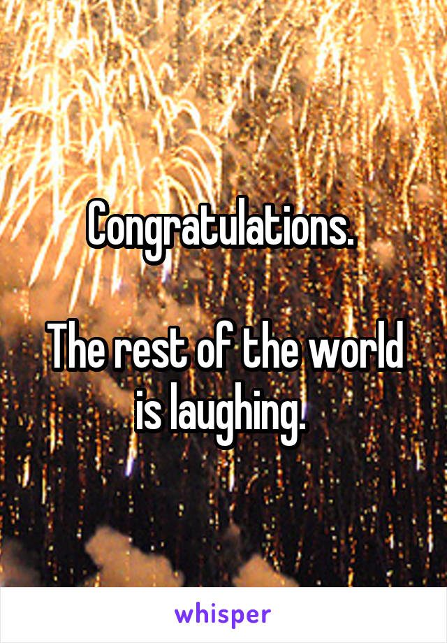 Congratulations. 

The rest of the world is laughing. 