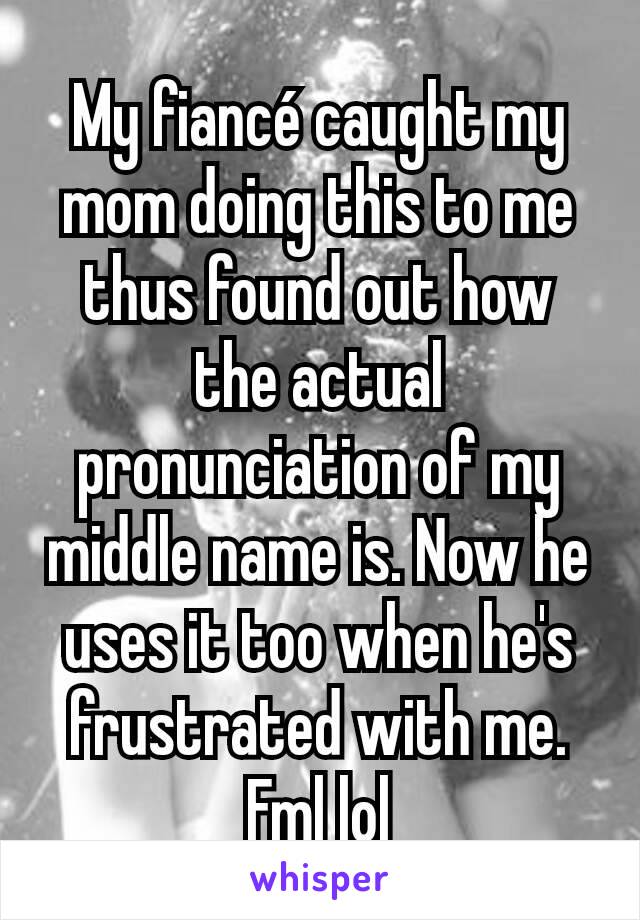 My fiancé caught my mom doing this to me thus found out how the actual pronunciation of my middle name is. Now he uses it too when he's frustrated with me. Fml lol