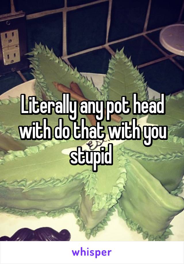 Literally any pot head with do that with you stupid 
