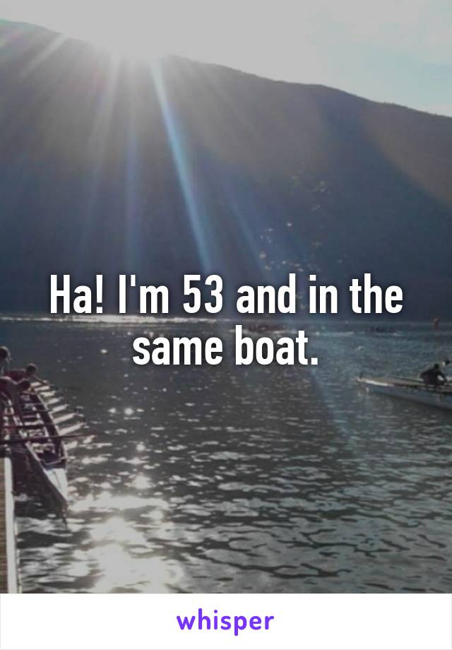 Ha! I'm 53 and in the same boat.