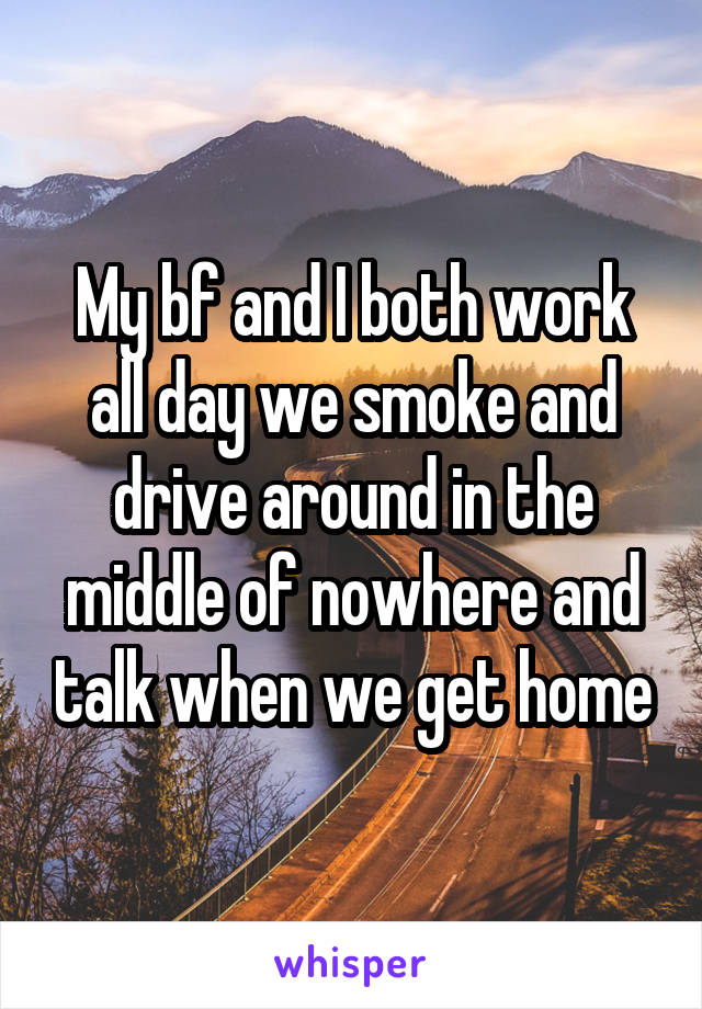 My bf and I both work all day we smoke and drive around in the middle of nowhere and talk when we get home