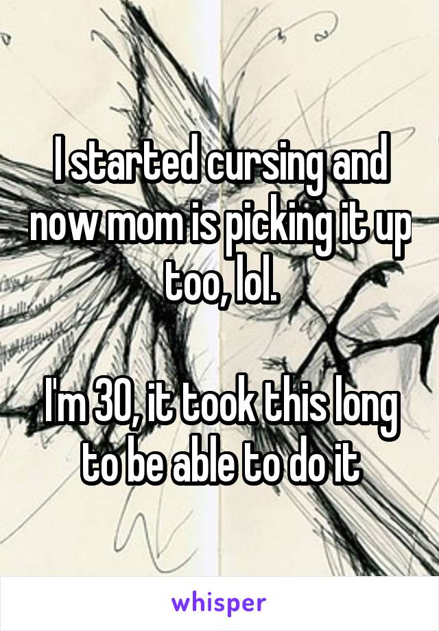 I started cursing and now mom is picking it up too, lol.

I'm 30, it took this long to be able to do it