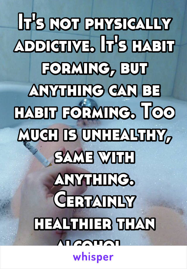 It's not physically addictive. It's habit forming, but anything can be habit forming. Too much is unhealthy, same with anything. Certainly healthier than alcohol. 