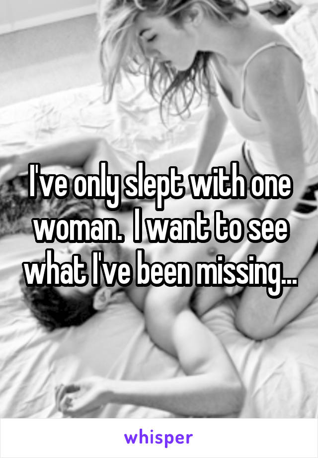 I've only slept with one woman.  I want to see what I've been missing...