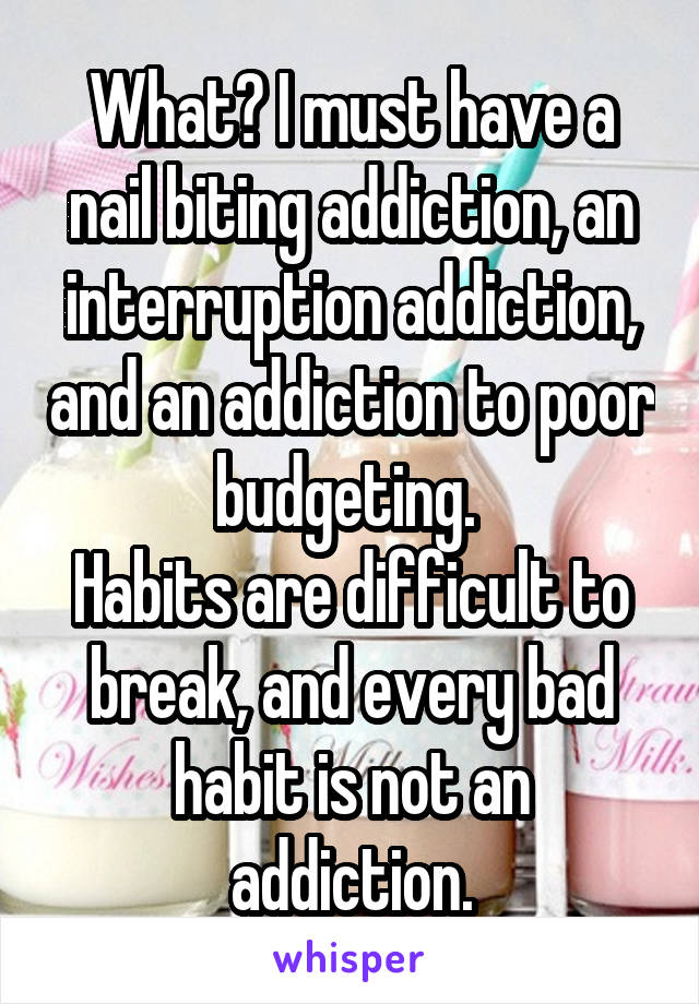 What? I must have a nail biting addiction, an interruption addiction, and an addiction to poor budgeting. 
Habits are difficult to break, and every bad habit is not an addiction.