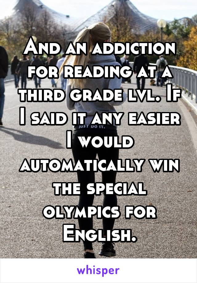 And an addiction for reading at a third grade lvl. If I said it any easier I would automatically win the special olympics for English.