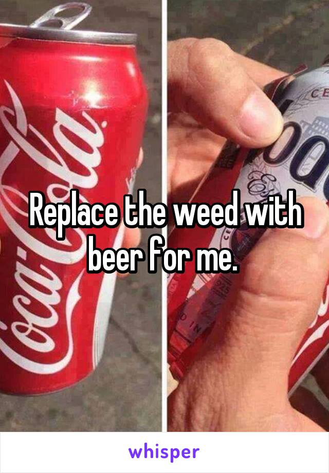 Replace the weed with beer for me. 