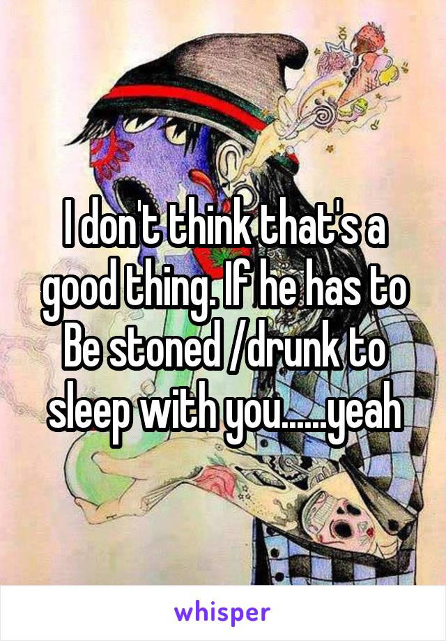 I don't think that's a good thing. If he has to Be stoned /drunk to sleep with you......yeah