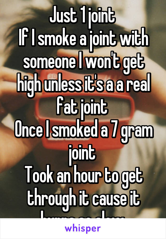 Just 1 joint 
If I smoke a joint with someone I won't get high unless it's a a real fat joint 
Once I smoked a 7 gram joint 
Took an hour to get through it cause it burns so slow 
