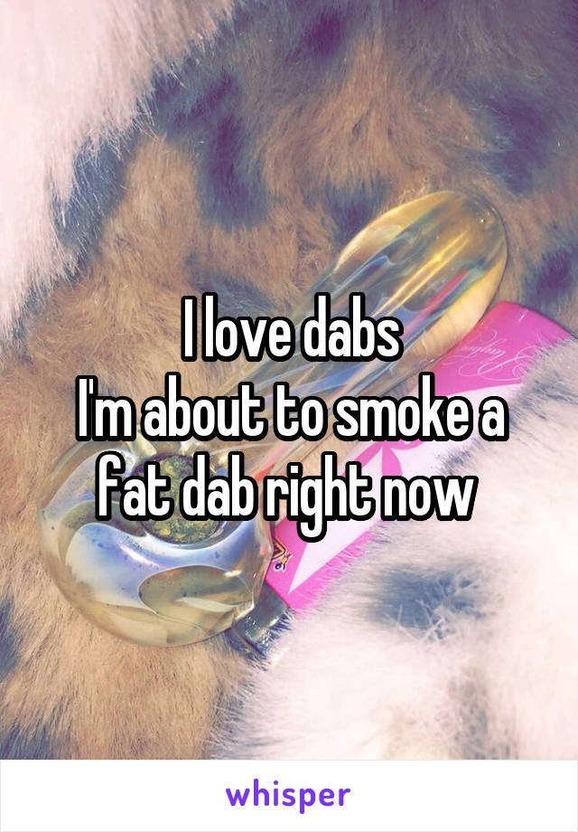 I love dabs
I'm about to smoke a fat dab right now 