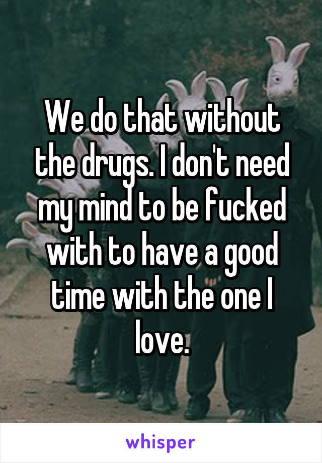 We do that without the drugs. I don't need my mind to be fucked with to have a good time with the one I love.