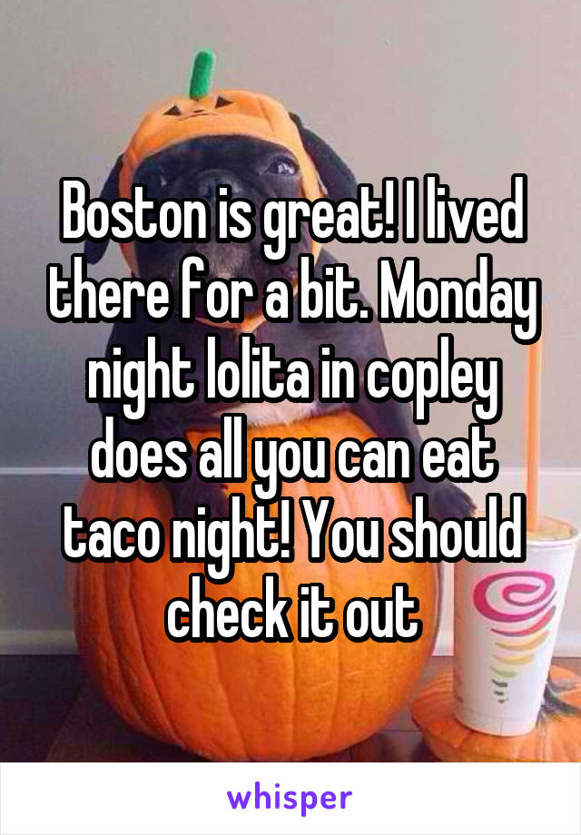 Boston is great! I lived there for a bit. Monday night lolita in copley does all you can eat taco night! You should check it out