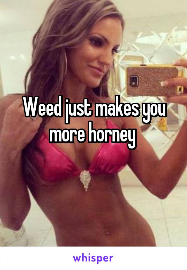 Weed just makes you more horney 
