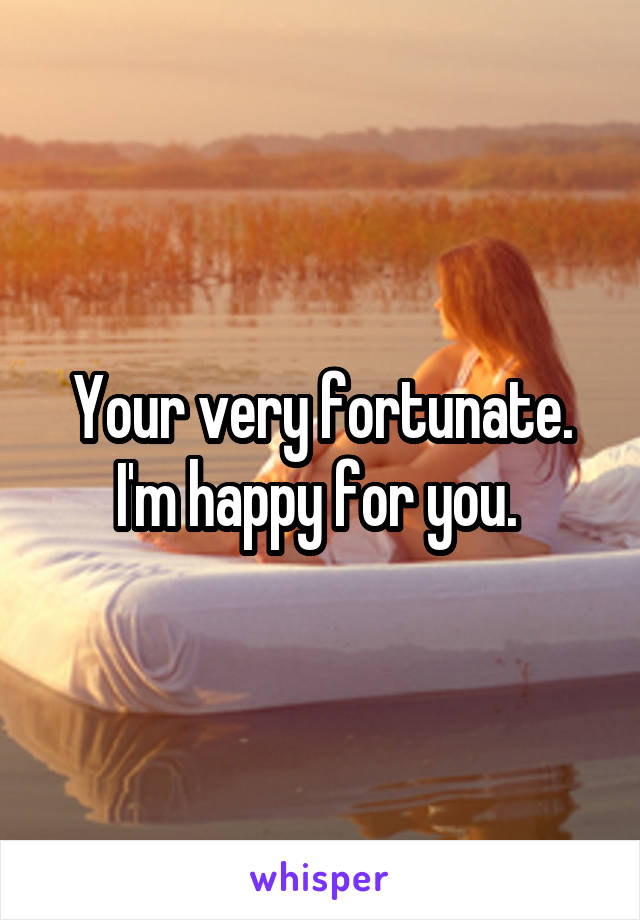 Your very fortunate. I'm happy for you. 