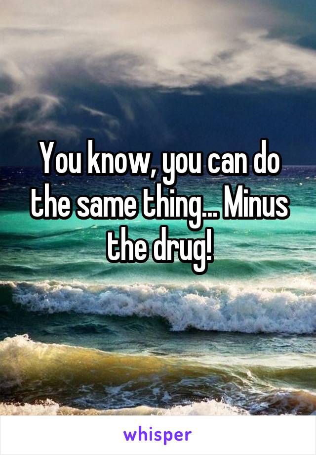 You know, you can do the same thing... Minus the drug!
