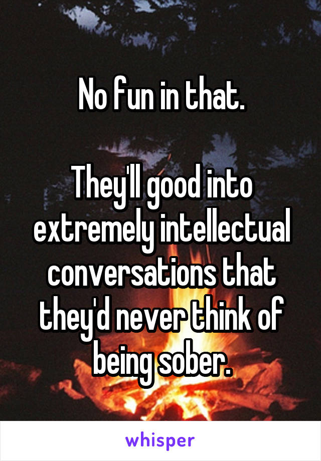 No fun in that.

They'll good into extremely intellectual conversations that they'd never think of being sober.