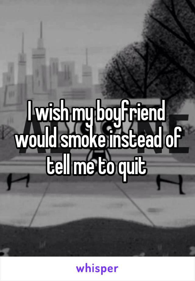 I wish my boyfriend  would smoke instead of tell me to quit 