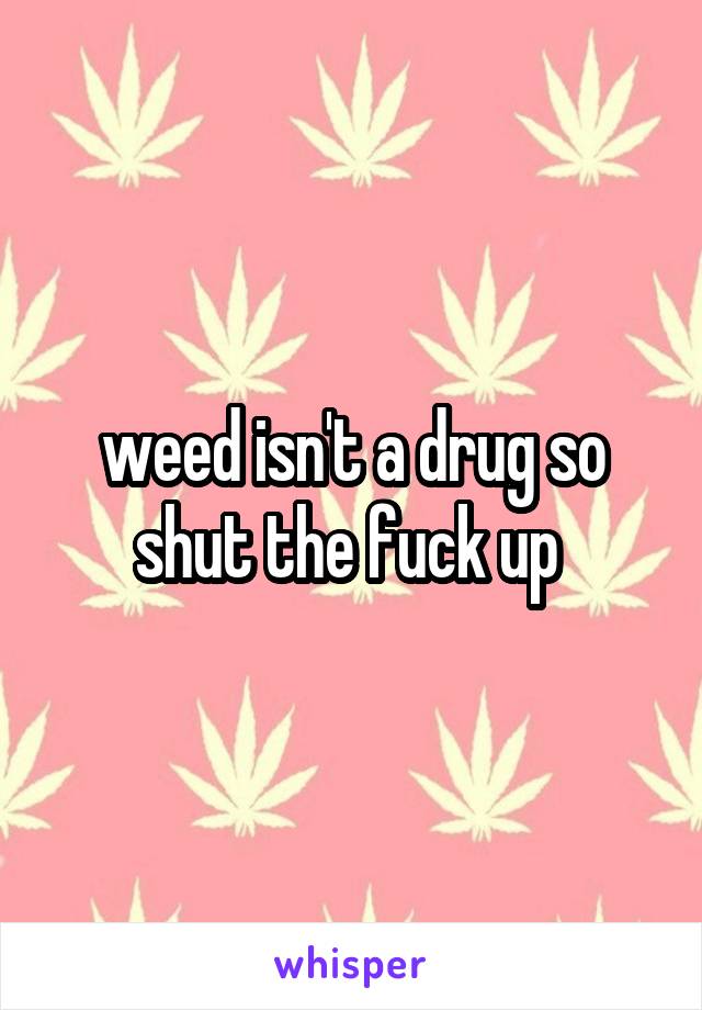 weed isn't a drug so shut the fuck up 