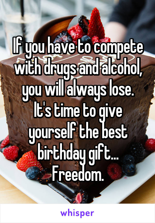 If you have to compete with drugs and alcohol, you will always lose.
It's time to give yourself the best birthday gift...
Freedom.