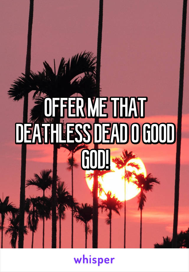 OFFER ME THAT DEATHLESS DEAD O GOOD GOD!