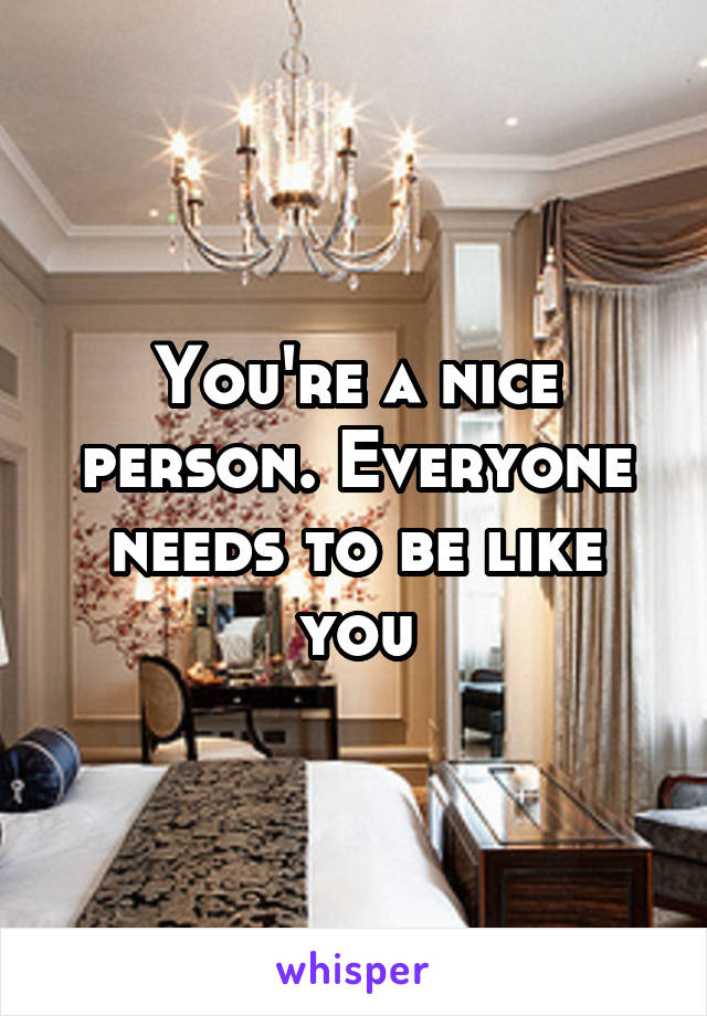 You're a nice person. Everyone needs to be like you