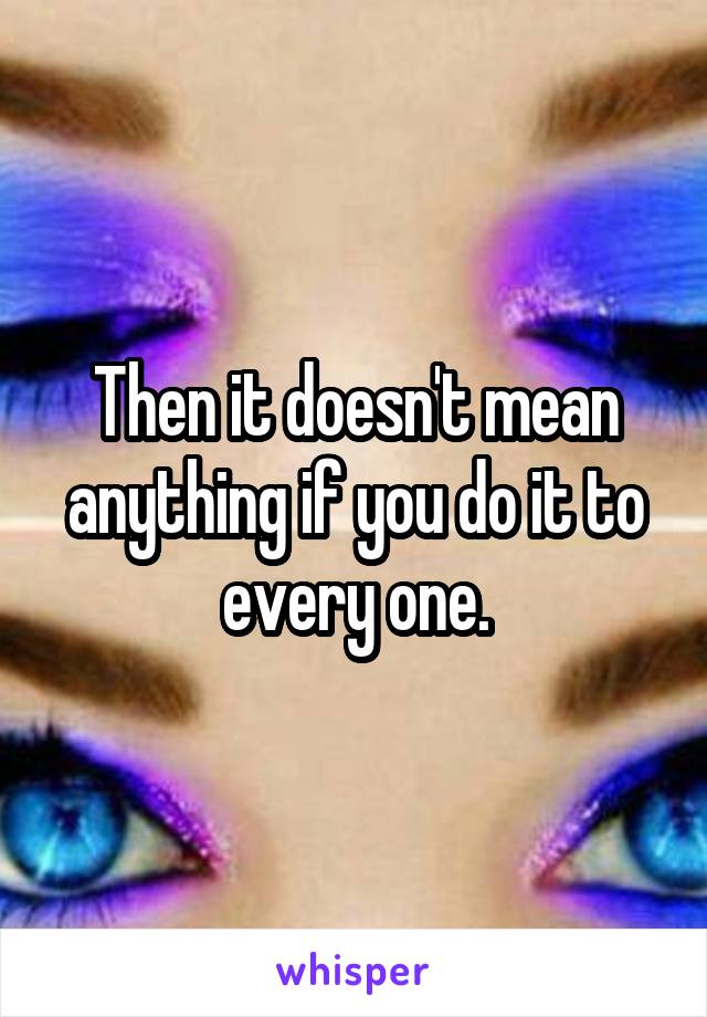 Then it doesn't mean anything if you do it to every one.