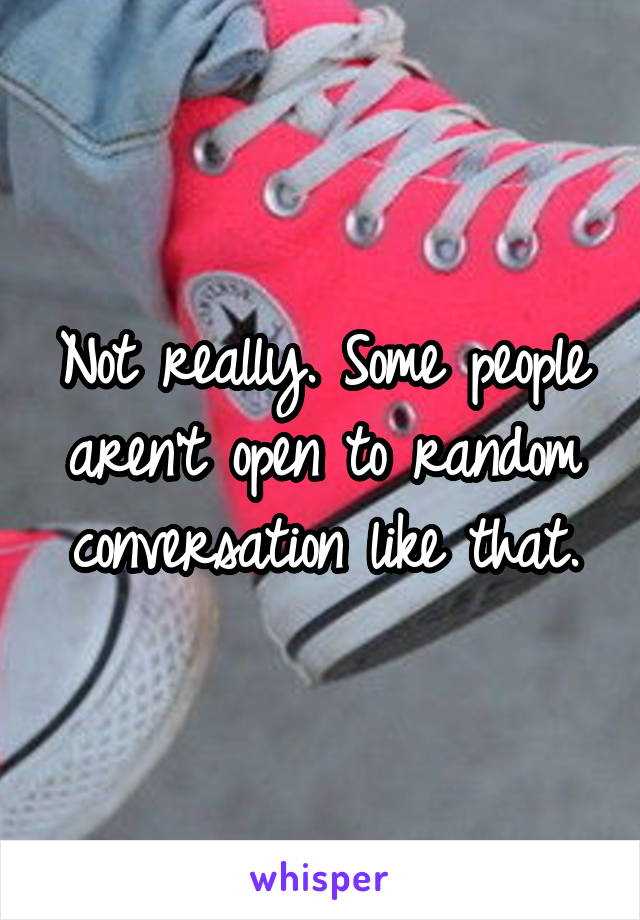 Not really. Some people aren't open to random conversation like that.