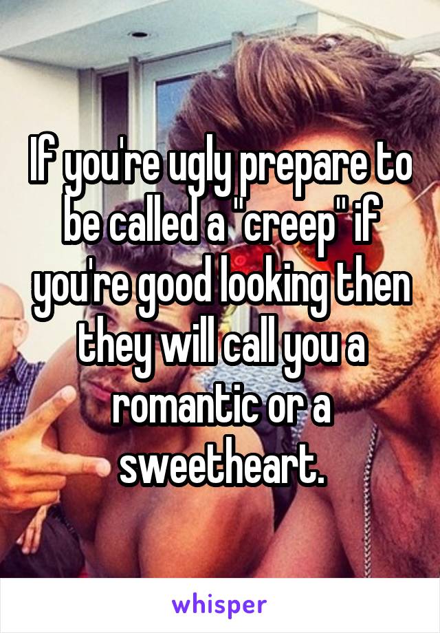 If you're ugly prepare to be called a "creep" if you're good looking then they will call you a romantic or a sweetheart.