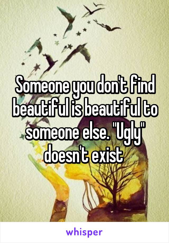 Someone you don't find beautiful is beautiful to someone else. "Ugly" doesn't exist 