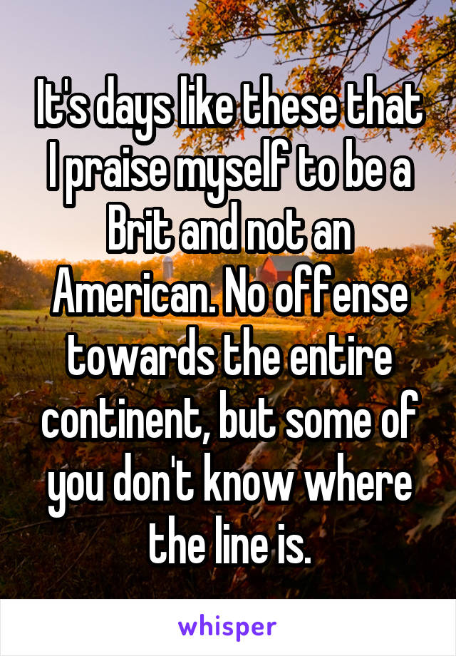 It's days like these that I praise myself to be a Brit and not an American. No offense towards the entire continent, but some of you don't know where the line is.