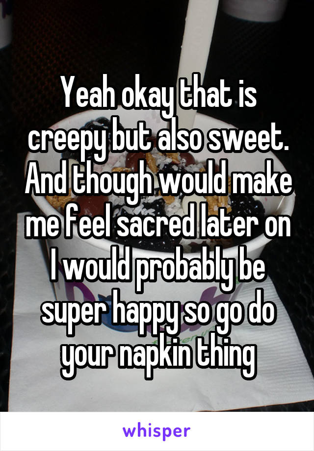 Yeah okay that is creepy but also sweet. And though would make me feel sacred later on I would probably be super happy so go do your napkin thing