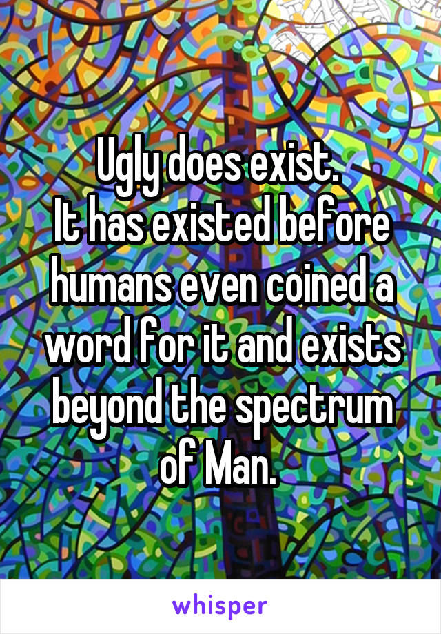 Ugly does exist. 
It has existed before humans even coined a word for it and exists beyond the spectrum of Man. 