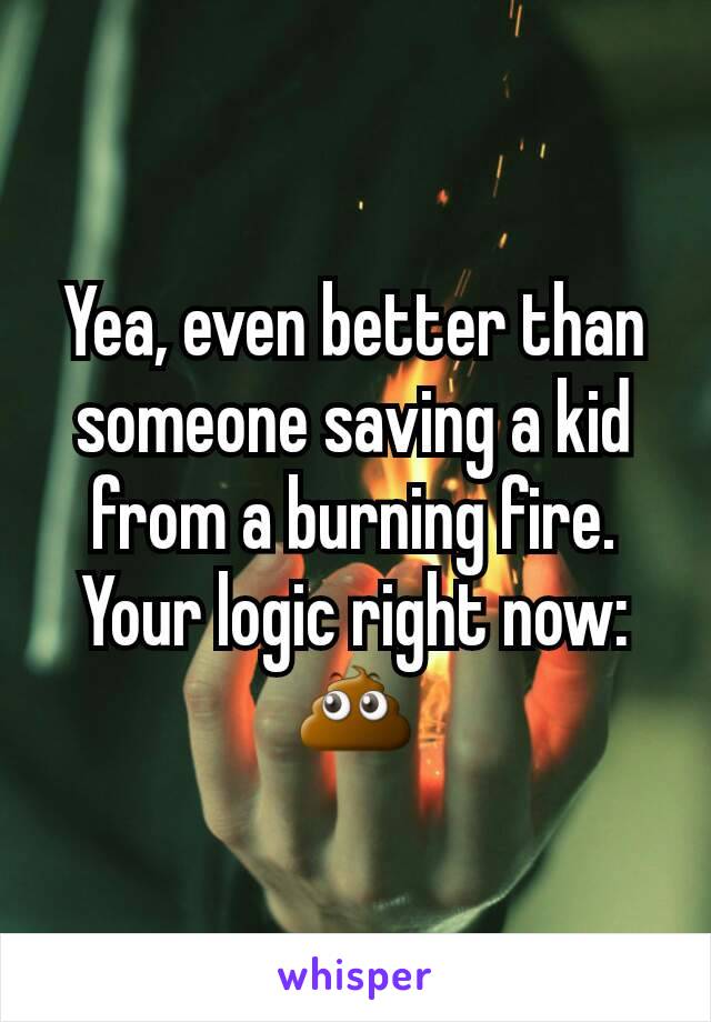 Yea, even better than someone saving a kid from a burning fire. Your logic right now: 💩