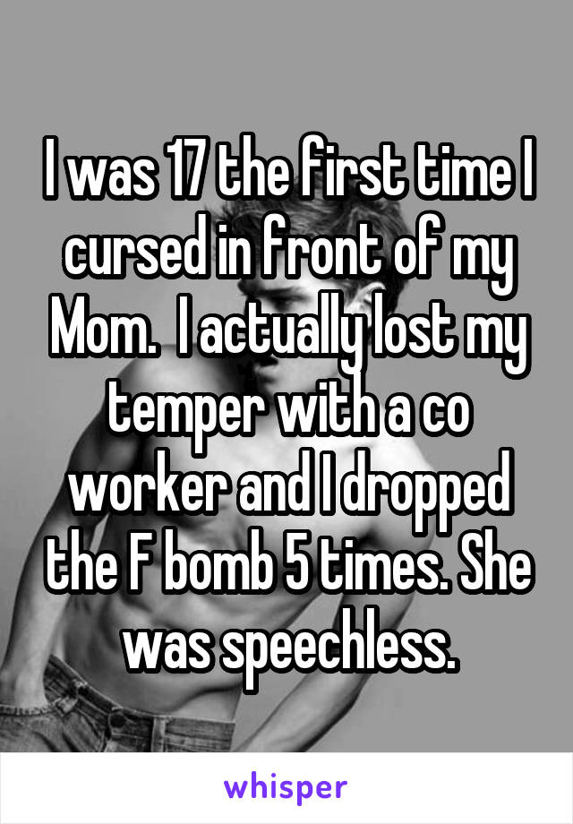 I was 17 the first time I cursed in front of my Mom.  I actually lost my temper with a co worker and I dropped the F bomb 5 times. She was speechless.