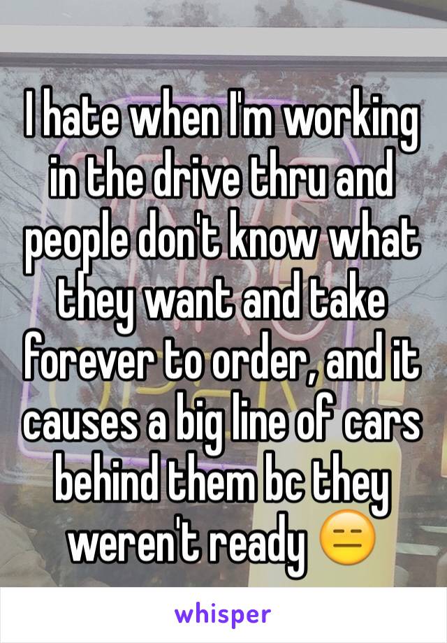 I hate when I'm working in the drive thru and people don't know what they want and take forever to order, and it causes a big line of cars behind them bc they weren't ready 😑