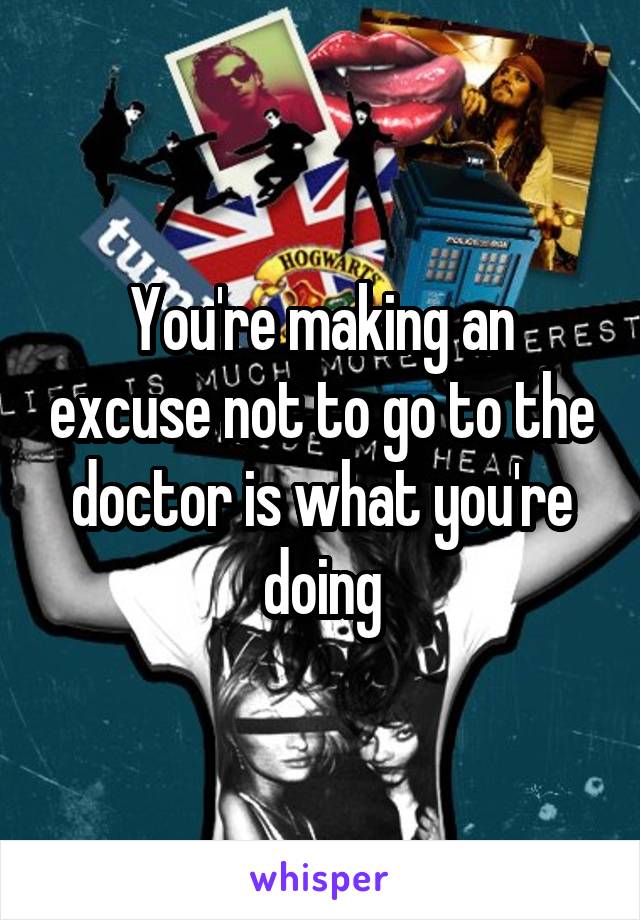 You're making an excuse not to go to the doctor is what you're doing