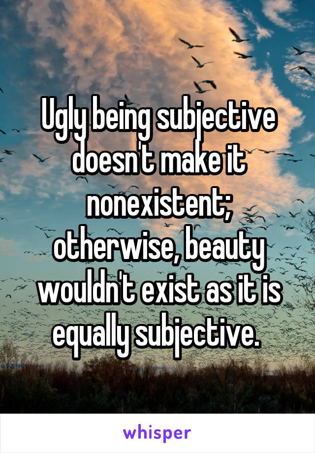 Ugly being subjective doesn't make it nonexistent; otherwise, beauty wouldn't exist as it is equally subjective. 