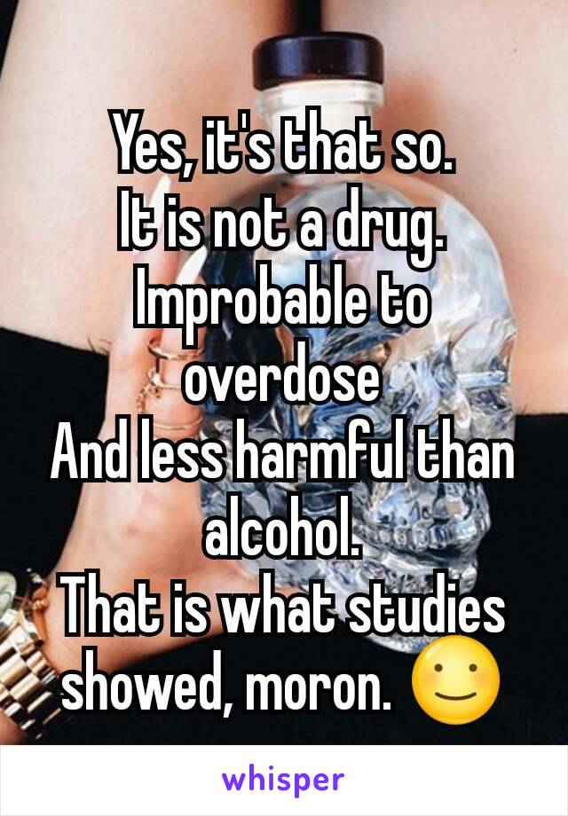 Yes, it's that so.
It is not a drug. Improbable to overdose
And less harmful than alcohol.
That is what studies showed, moron. ☺